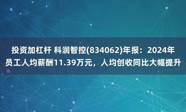 投资加杠杆 科润智控(834062)年报：2024年员工人均薪酬11.39万元，人均创收同比大幅提升