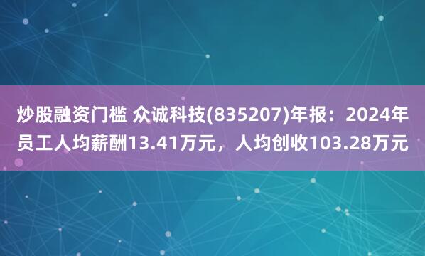 炒股融资门槛 众诚科技(835207)年报：2024年员工人均薪酬13.41万元，人均创收103.28万元