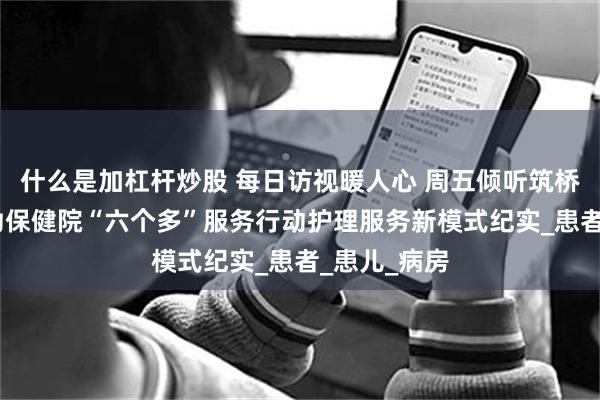 什么是加杠杆炒股 每日访视暖人心 周五倾听筑桥梁——市妇幼保健院“六个多”服务行动护理服务新模式纪实_患者_患儿_病房