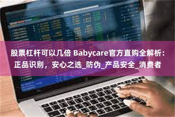 股票杠杆可以几倍 Babycare官方直购全解析：正品识别，安心之选_防伪_产品安全_消费者