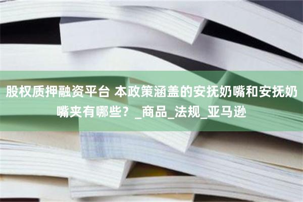 股权质押融资平台 本政策涵盖的安抚奶嘴和安抚奶嘴夹有哪些？_商品_法规_亚马逊