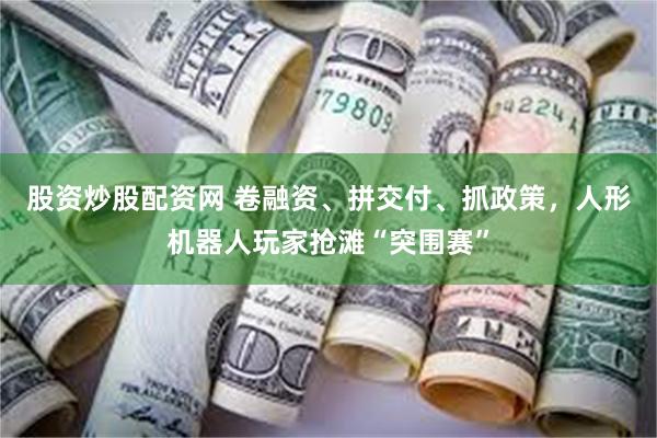 股资炒股配资网 卷融资、拼交付、抓政策，人形机器人玩家抢滩“突围赛”