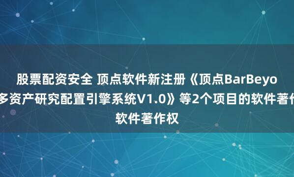 股票配资安全 顶点软件新注册《顶点BarBeyond多资产研究配置引擎系统V1.0》等2个项目的软件著作权