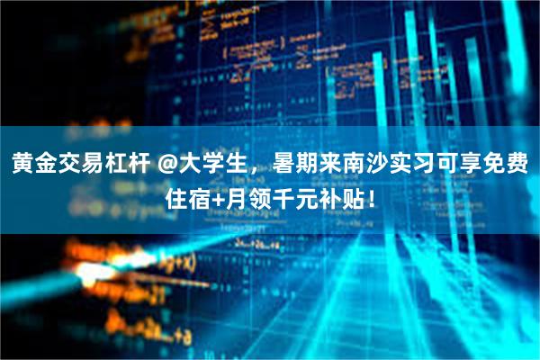 黄金交易杠杆 @大学生，暑期来南沙实习可享免费住宿+月领千元补贴！