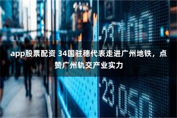 app股票配资 34国驻穗代表走进广州地铁，点赞广州轨交产业实力