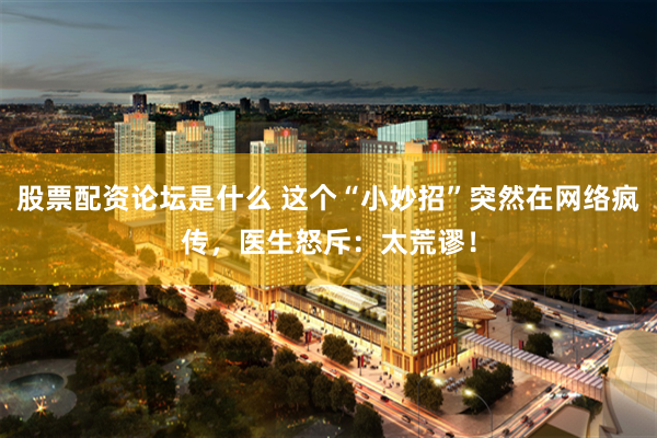股票配资论坛是什么 这个“小妙招”突然在网络疯传，医生怒斥：太荒谬！