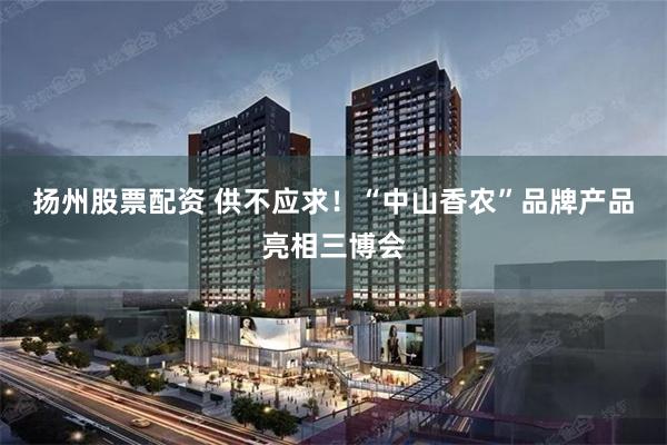 扬州股票配资 供不应求！“中山香农”品牌产品亮相三博会