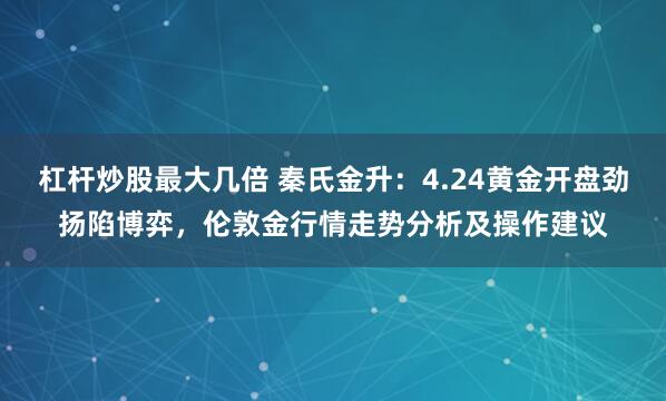 杠杆炒股最大几倍 秦氏金升：4.24黄金开盘劲扬陷博弈，伦敦金行情走势分析及操作建议