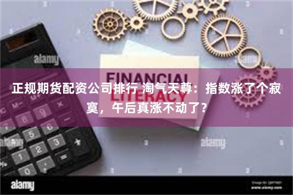 正规期货配资公司排行 淘气天尊：指数涨了个寂寞，午后真涨不动了？