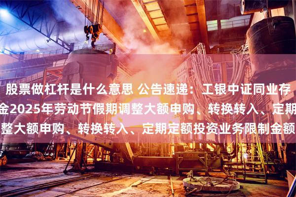 股票做杠杆是什么意思 公告速递：工银中证同业存单AAA指数7天持有基金2025年劳动节假期调整大额申购、转换转入、定期定额投资业务限制金额