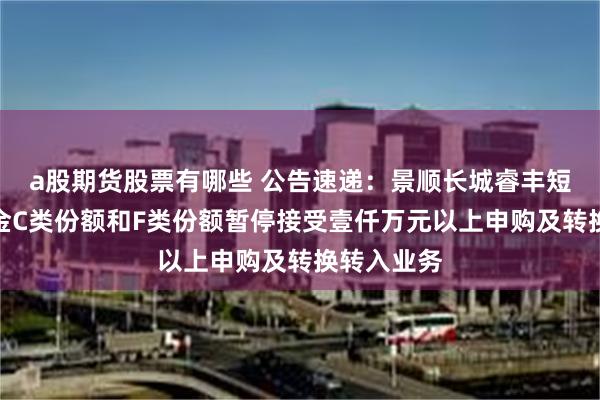 a股期货股票有哪些 公告速递：景顺长城睿丰短债债券基金C类份额和F类份额暂停接受壹仟万元以上申购及转换转入业务