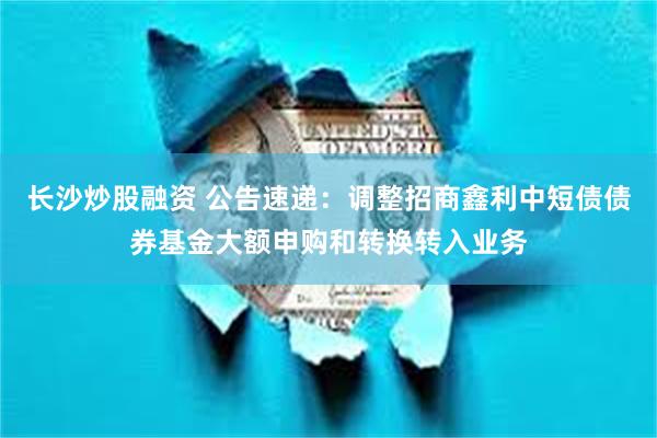 长沙炒股融资 公告速递：调整招商鑫利中短债债券基金大额申购和转换转入业务