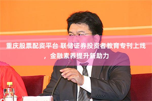 重庆股票配资平台 联储证券投资者教育专刊上线，金融素养提升新助力