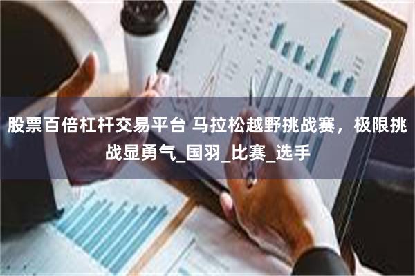 股票百倍杠杆交易平台 马拉松越野挑战赛，极限挑战显勇气_国羽_比赛_选手