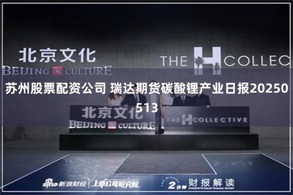 苏州股票配资公司 瑞达期货碳酸锂产业日报20250513