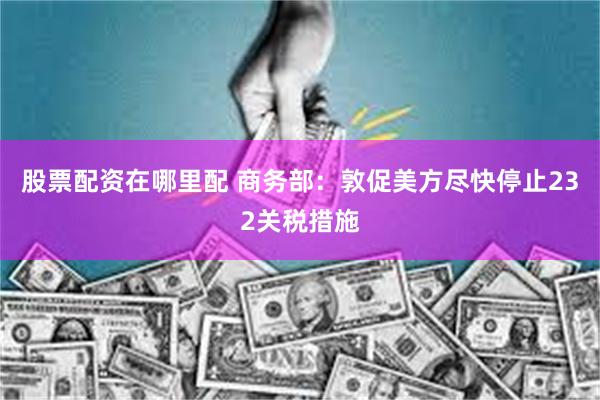股票配资在哪里配 商务部：敦促美方尽快停止232关税措施