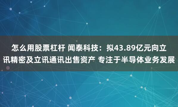 怎么用股票杠杆 闻泰科技：拟43.89亿元向立讯精密及立讯通讯出售资产 专注于半导体业务发展