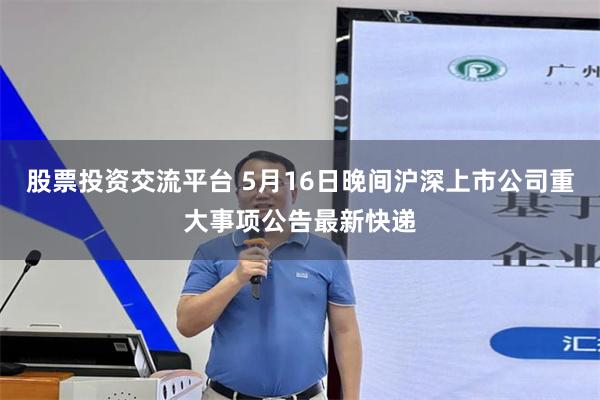 股票投资交流平台 5月16日晚间沪深上市公司重大事项公告最新快递