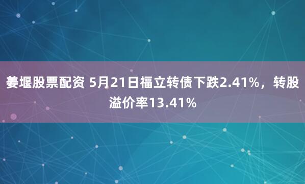 姜堰股票配资 5月21日福立转债下跌2.41%，转股溢价率13.41%