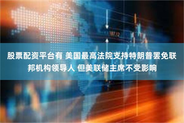 股票配资平台有 美国最高法院支持特朗普罢免联邦机构领导人 但美联储主席不受影响
