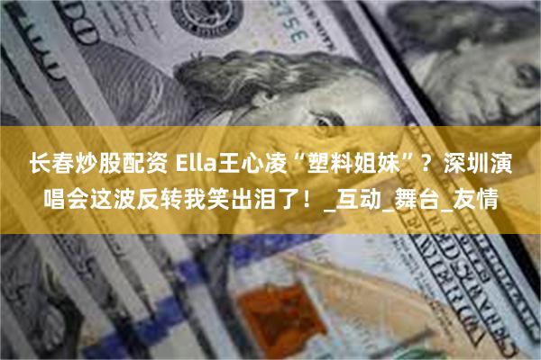 长春炒股配资 Ella王心凌“塑料姐妹”？深圳演唱会这波反转我笑出泪了！_互动_舞台_友情