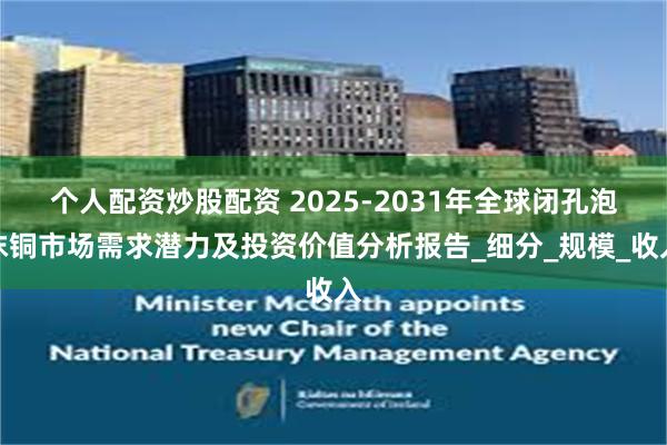个人配资炒股配资 2025-2031年全球闭孔泡沫铜市场需求潜力及投资价值分析报告_细分_规模_收入