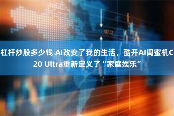杠杆炒股多少钱 AI改变了我的生活，酷开AI闺蜜机C20 Ultra重新定义了“家庭娱乐”