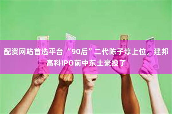 配资网站首选平台 “90后”二代陈子淳上位，建邦高科IPO前中东土豪投了