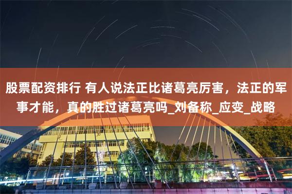 股票配资排行 有人说法正比诸葛亮厉害，法正的军事才能，真的胜过诸葛亮吗_刘备称_应变_战略