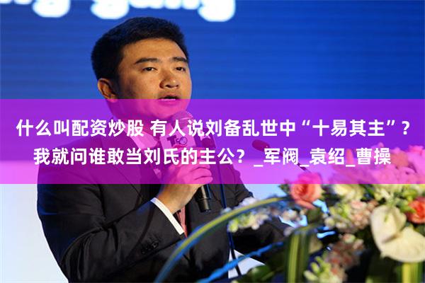 什么叫配资炒股 有人说刘备乱世中“十易其主”？我就问谁敢当刘氏的主公？_军阀_袁绍_曹操