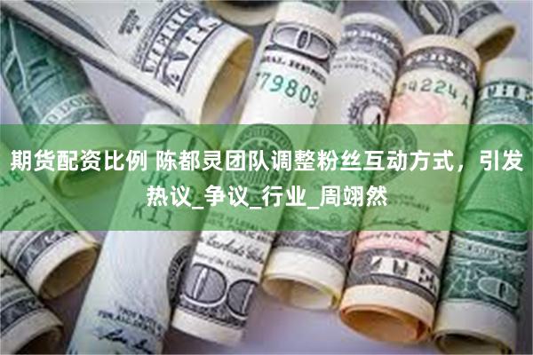 期货配资比例 陈都灵团队调整粉丝互动方式，引发热议_争议_行业_周翊然