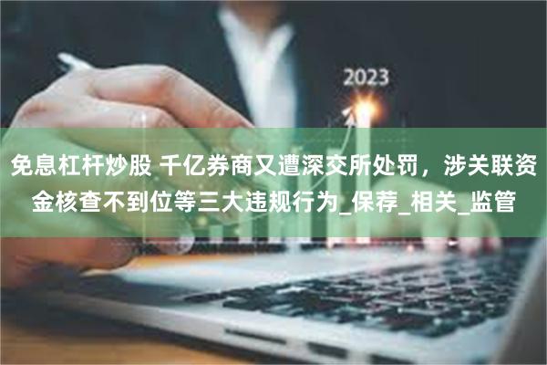 免息杠杆炒股 千亿券商又遭深交所处罚，涉关联资金核查不到位等三大违规行为_保荐_相关_监管