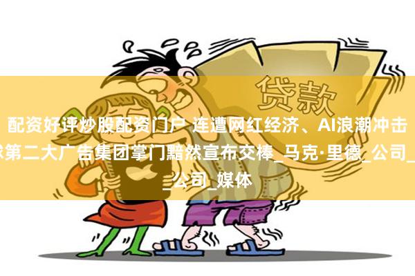配资好评炒股配资门户 连遭网红经济、AI浪潮冲击 全球第二大广告集团掌门黯然宣布交棒_马克·里德_公司_媒体