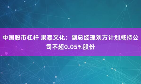 中国股市杠杆 果麦文化：副总经理刘方计划减持公司不超0.05%股份