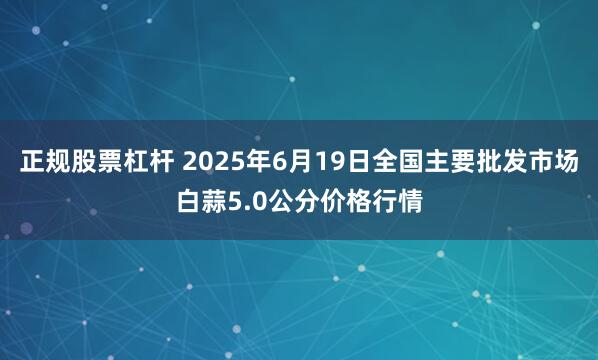 正规股票杠杆 2025年6月19日全国主要批发市场白蒜5.0公分价格行情