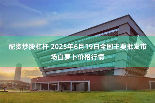 配资炒股杠杆 2025年6月19日全国主要批发市场白萝卜价格行情