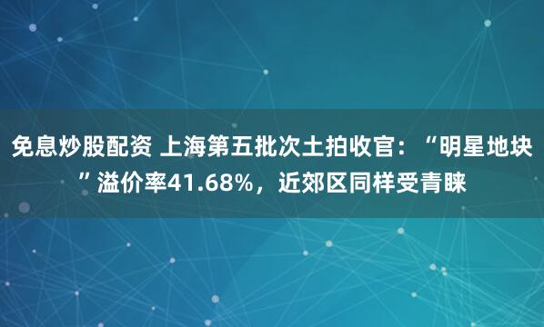 免息炒股配资 上海第五批次土拍收官：“明星地块”溢价率41.68%，近郊区同样受青睐