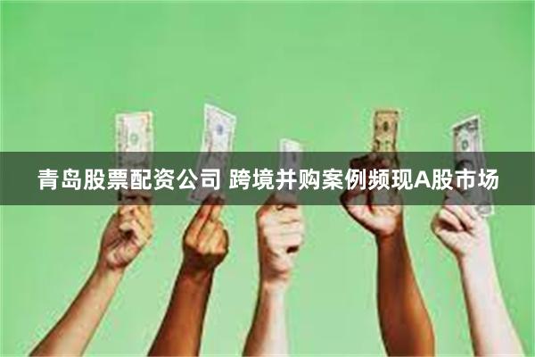 青岛股票配资公司 跨境并购案例频现A股市场