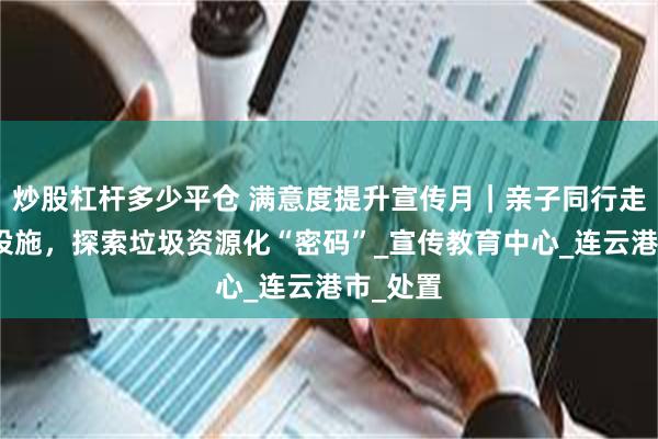 炒股杠杆多少平仓 满意度提升宣传月｜亲子同行走进环保设施，探索垃圾资源化“密码”_宣传教育中心_连云港市_处置