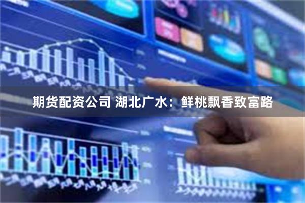 期货配资公司 湖北广水：鲜桃飘香致富路