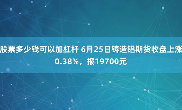 股票多少钱可以加杠杆 6月25日铸造铝期货收盘上涨0.38%，报19700元