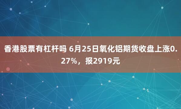 香港股票有杠杆吗 6月25日氧化铝期货收盘上涨0.27%，报2919元
