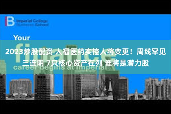 2023炒股配资 人福医药实控人将变更！周线罕见三连阴 7只核心资产在列 谁将是潜力股