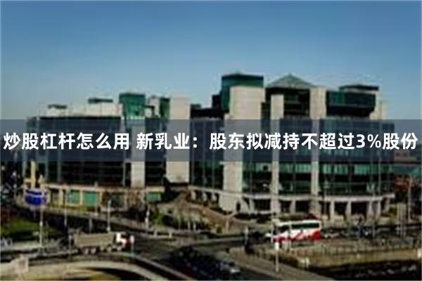 炒股杠杆怎么用 新乳业：股东拟减持不超过3%股份