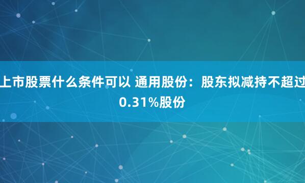 上市股票什么条件可以 通用股份：股东拟减持不超过0.31%股份