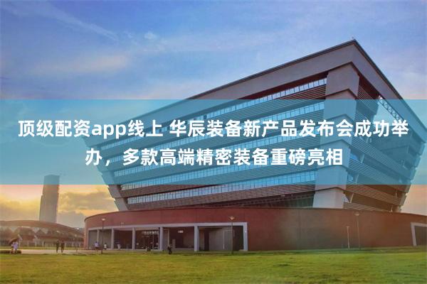 顶级配资app线上 华辰装备新产品发布会成功举办，多款高端精密装备重磅亮相