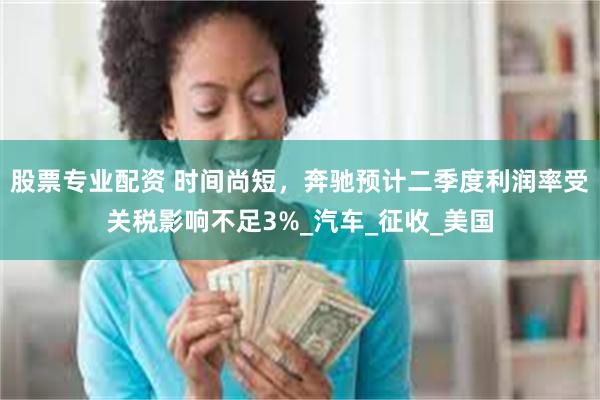 股票专业配资 时间尚短，奔驰预计二季度利润率受关税影响不足3%_汽车_征收_美国