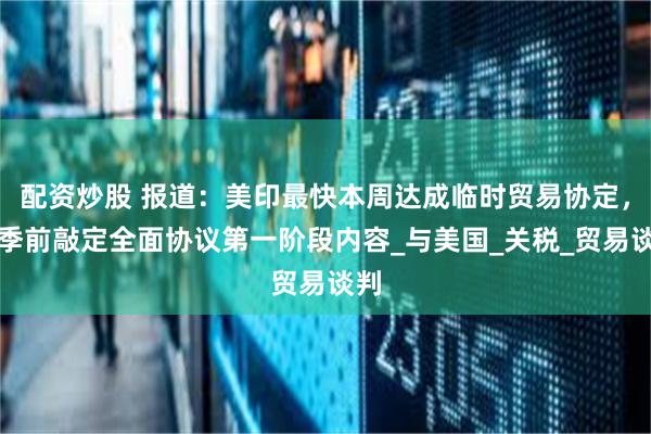 配资炒股 报道：美印最快本周达成临时贸易协定，秋季前敲定全面协议第一阶段内容_与美国_关税_贸易谈判