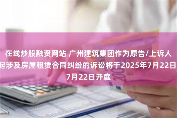 在线炒股融资网站 广州建筑集团作为原告/上诉人的2起涉及房屋租赁合同纠纷的诉讼将于2025年7月22日开庭