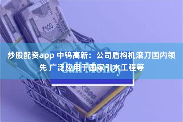 炒股配资app 中钨高新：公司盾构机滚刀国内领先 广泛应用于国家引水工程等